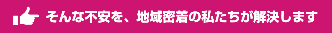 そんな不安を、地域密着の私たちが解決します
